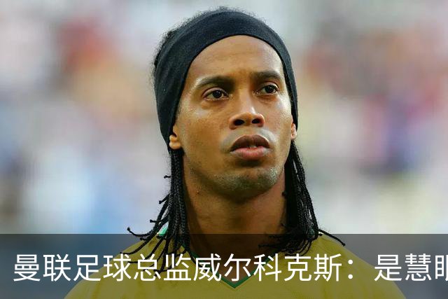曼联足球总监威尔科克斯：是慧眼识珠，还是提拔太快？